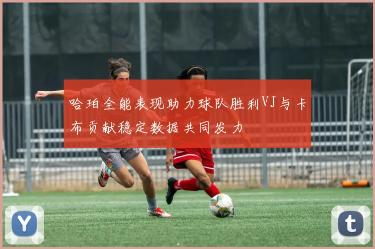 哈珀全能表现助力球队胜利VJ与卡布贡献稳定数据共同发力